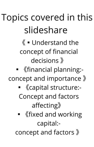 Topics covered in this
slideshare


《▪︎Understand the
concept of financial
decisions 》
▪︎《financial planning:-
concept and importance 》
▪︎《capital structure:-
Concept and factors
affecting》
▪︎《fixed and working
capital:-
concept and factors 》
 
