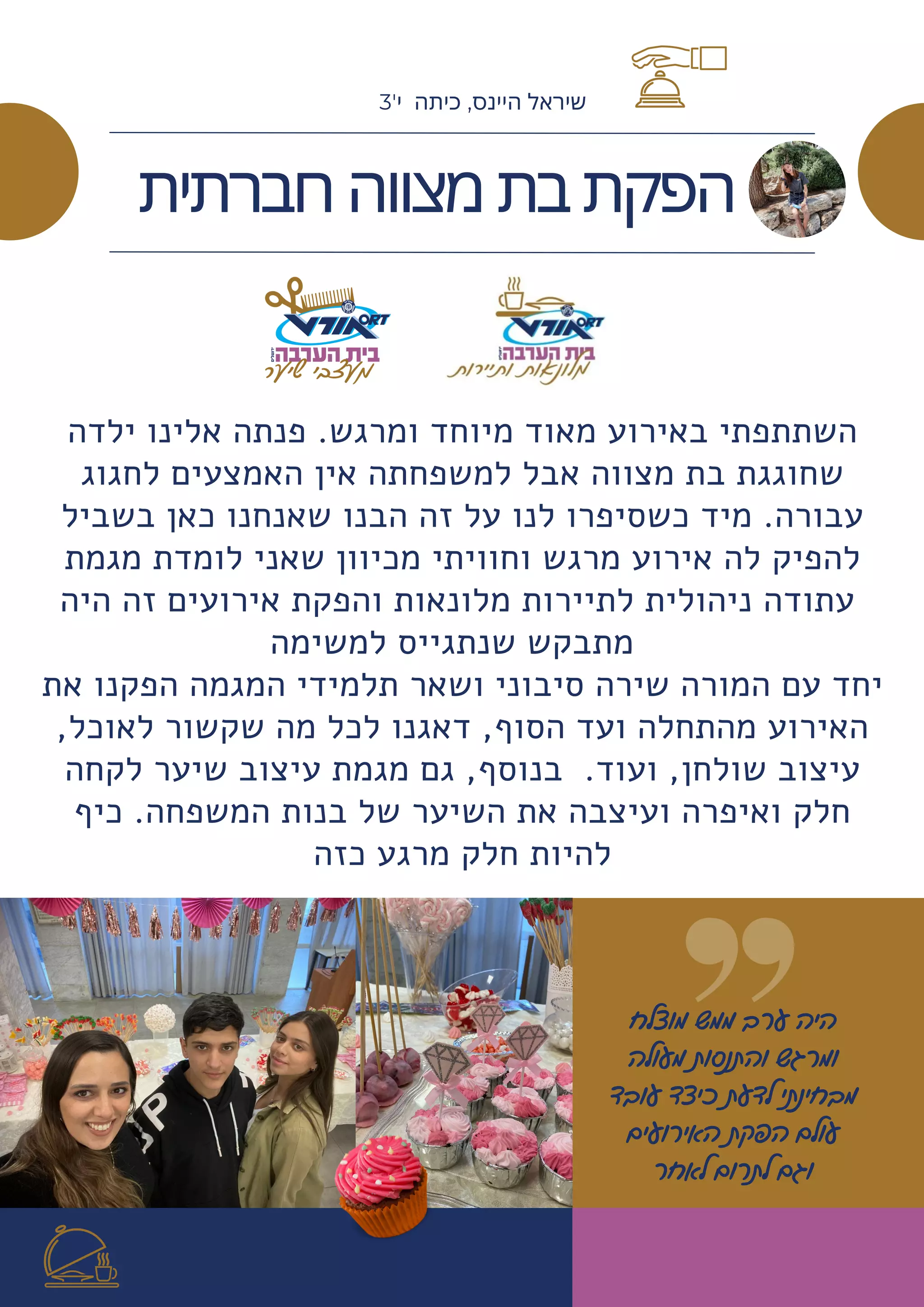 ‫מוצלח‬ ‫ממש‬ ‫ערב‬ ‫היה‬
‫מעולה‬ ‫והתנסות‬ ‫ומרגש‬
‫עובד‬ ‫כיצד‬ ‫לדעת‬ ‫מבחינתי‬
‫האירועים‬ ‫הפקת‬ ‫עולם‬
‫לאחר‬ ‫לתרום‬ ‫וגם‬
‫ילדה‬ ‫אלינו‬ ‫פנתה‬ .‫ומרגש‬ ‫מיוחד‬ ‫מאוד‬ ‫באירוע‬ ‫השתתפתי‬
‫לחגוג‬ ‫האמצעים‬ ‫אין‬ ‫למשפחתה‬ ‫אבל‬ ‫מצווה‬ ‫בת‬ ‫שחוגגת‬
‫בשביל‬ ‫כאן‬ ‫שאנחנו‬ ‫הבנו‬ ‫זה‬ ‫על‬ ‫לנו‬ ‫כשסיפרו‬ ‫מיד‬ .‫עבורה‬
‫מגמת‬ ‫לומדת‬ ‫שאני‬ ‫מכיוון‬ ‫וחוויתי‬ ‫מרגש‬ ‫אירוע‬ ‫לה‬ ‫להפיק‬
‫היה‬ ‫זה‬ ‫אירועים‬ ‫והפקת‬ ‫מלונאות‬ ‫לתיירות‬ ‫ניהולית‬ ‫עתודה‬
‫למשימה‬ ‫שנתגייס‬ ‫מתבקש‬
‫את‬ ‫הפקנו‬ ‫המגמה‬ ‫תלמידי‬ ‫ושאר‬ ‫סיבוני‬ ‫שירה‬ ‫המורה‬ ‫עם‬ ‫יחד‬
,‫לאוכל‬ ‫שקשור‬ ‫מה‬ ‫לכל‬ ‫דאגנו‬ ,‫הסוף‬ ‫ועד‬ ‫מהתחלה‬ ‫האירוע‬
‫לקחה‬ ‫שיער‬ ‫עיצוב‬ ‫מגמת‬ ‫גם‬ ,‫בנוסף‬ .‫ועוד‬ ,‫שולחן‬ ‫עיצוב‬
‫כיף‬ .‫המשפחה‬ ‫בנות‬ ‫של‬ ‫השיער‬ ‫את‬ ‫ועיצבה‬ ‫ואיפרה‬ ‫חלק‬
‫כזה‬ ‫מרגע‬ ‫חלק‬ ‫להיות‬




‫חברתית‬‫מצווה‬‫בת‬‫הפקת‬
3'‫י‬ ‫כיתה‬ ,‫היינס‬ ‫שיראל‬
 