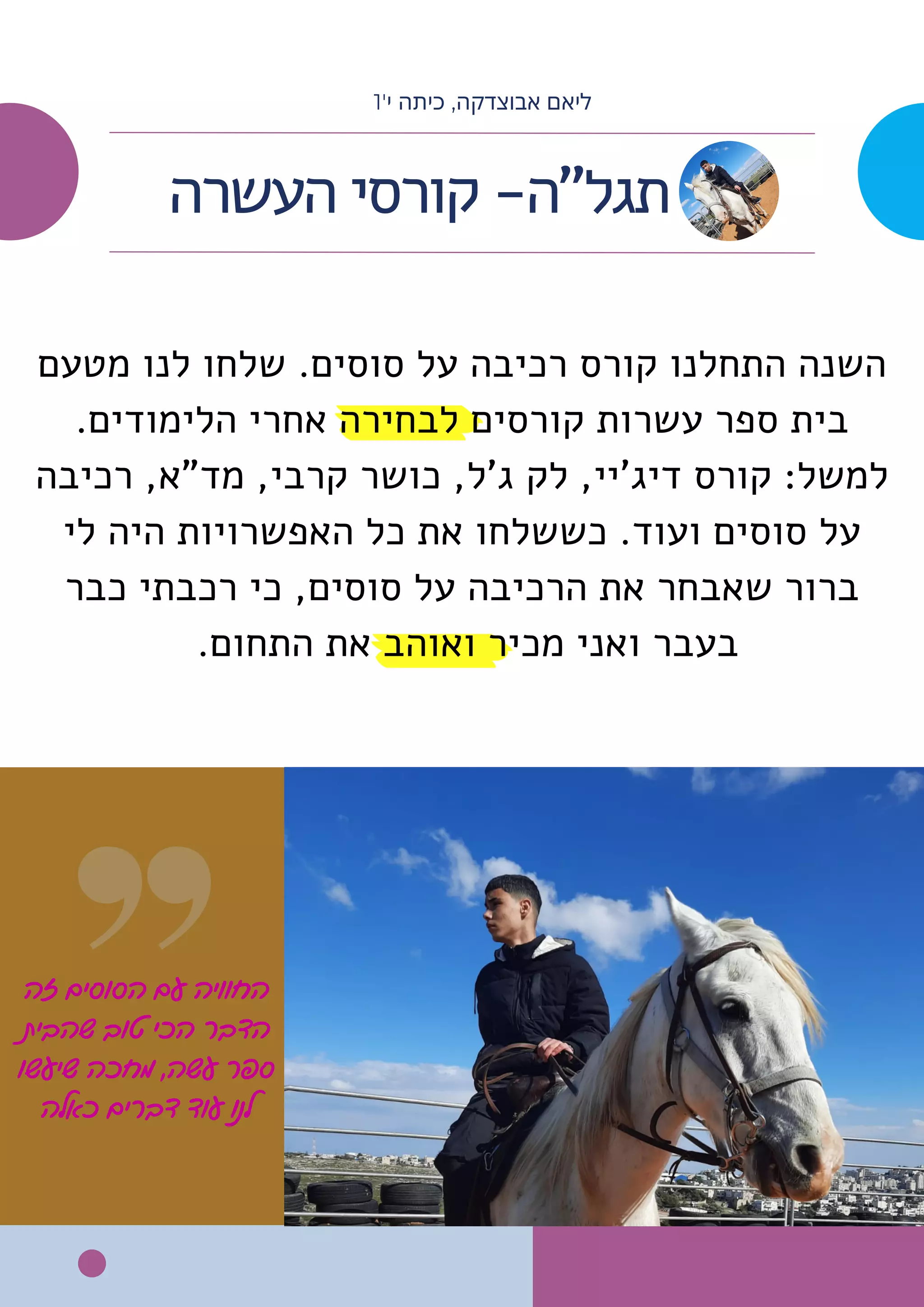 ‫זה‬ ‫הסוסים‬ ‫עם‬ ‫החוויה‬
‫שהבית‬ ‫טוב‬ ‫הכי‬ ‫הדבר‬
‫שיעשו‬ ‫מחכה‬ ,‫עשה‬ ‫ספר‬
‫כאלה‬ ‫דברים‬ ‫עוד‬ ‫לנו‬
‫מטעם‬ ‫לנו‬ ‫שלחו‬ .‫סוסים‬ ‫על‬ ‫רכיבה‬ ‫קורס‬ ‫התחלנו‬ ‫השנה‬
.‫הלימודים‬ ‫אחרי‬ ‫לבחירה‬ ‫קורסים‬ ‫עשרות‬ ‫ספר‬ ‫בית‬
‫רכיבה‬ ,‫מד"א‬ ,‫קרבי‬ ‫כושר‬ ,‫ג'ל‬ ‫לק‬ ,‫דיג'יי‬ ‫קורס‬ :‫למשל‬
‫לי‬ ‫היה‬ ‫האפשרויות‬ ‫כל‬ ‫את‬ ‫כששלחו‬ .‫ועוד‬ ‫סוסים‬ ‫על‬
‫כבר‬ ‫רכבתי‬ ‫כי‬ ,‫סוסים‬ ‫על‬ ‫הרכיבה‬ ‫את‬ ‫שאבחר‬ ‫ברור‬
.‫התחום‬ ‫את‬ ‫ואוהב‬ ‫מכיר‬ ‫ואני‬ ‫בעבר‬
‫העשרה‬ ‫קורסי‬ -‫תגל"ה‬
1'‫י‬ ‫כיתה‬ ,‫אבוצדקה‬ ‫ליאם‬
 