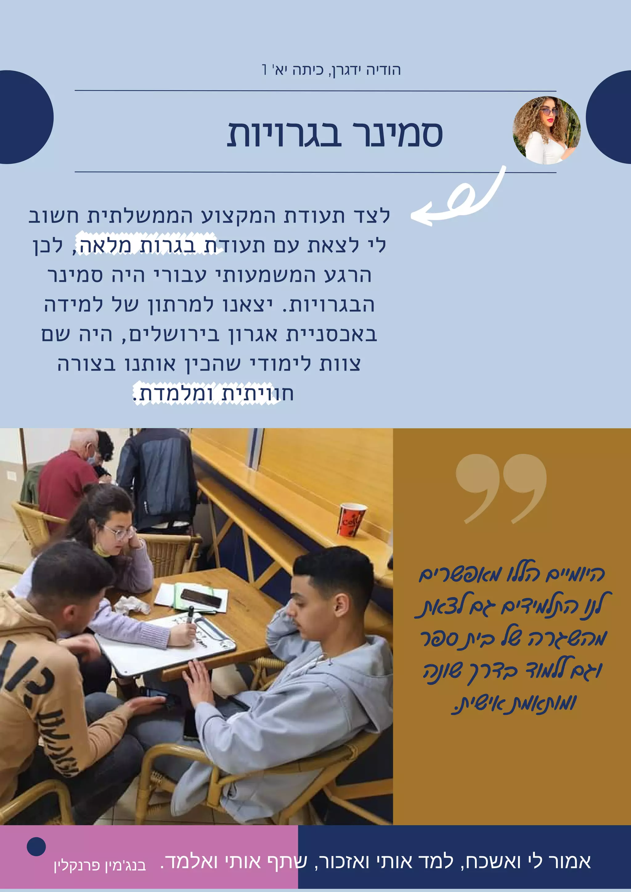 ‫בגרויות‬ ‫סמינר‬
‫חשוב‬ ‫הממשלתית‬ ‫המקצוע‬ ‫תעודת‬ ‫לצד‬
‫לכן‬ ,‫מלאה‬ ‫בגרות‬ ‫תעודת‬ ‫עם‬ ‫לצאת‬ ‫לי‬
‫סמינר‬ ‫היה‬ ‫עבורי‬ ‫המשמעותי‬ ‫הרגע‬
‫למידה‬ ‫של‬ ‫למרתון‬ ‫יצאנו‬ .‫הבגרויות‬
‫שם‬ ‫היה‬ ,‫בירושלים‬ ‫אגרון‬ ‫באכסניית‬
‫בצורה‬ ‫אותנו‬ ‫שהכין‬ ‫לימודי‬ ‫צוות‬
.‫ומלמדת‬ ‫חוויתית‬
1 '‫יא‬ ‫כיתה‬ ,‫ידגרן‬ ‫הודיה‬
‫מאפשרים‬ ‫הללו‬ ‫היומיים‬
‫לצאת‬ ‫גם‬ ‫התלמידים‬ ‫לנו‬
‫ספר‬ ‫בית‬ ‫של‬ ‫מהשגרה‬
‫שונה‬ ‫בדרך‬ ‫ללמוד‬ ‫וגם‬
.‫אישית‬ ‫ומותאמת‬


.‫ואלמד‬ ‫אותי‬ ‫שתף‬ ,‫ואזכור‬ ‫אותי‬ ‫למד‬ ,‫ואשכח‬ ‫לי‬ ‫אמור‬
‫פרנקלין‬ ‫בנג'מין‬
 