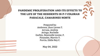 PANDEMIC PROLIFERATION AND ITS EFFECTS TO
THE LIFE OF THE RESIDENTS IN P-7 COLORAN
PARACALE, CAMARINES NORTE




Prepared by:
Ambrona, Jhon Larren T.
Arcusa, Andrea
Aringo, Rochelle
Garbin, Deannelle Louise, P.
Pinasales, Marvin V.
Purcia, Eddie Rey C.




May 04, 2022
 