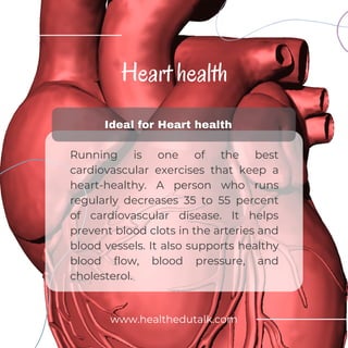Heart health
Running is one of the best
cardiovascular exercises that keep a
heart-healthy. A person who runs
regularly decreases 35 to 55 percent
of cardiovascular disease. It helps
prevent blood clots in the arteries and
blood vessels. It also supports healthy
blood flow, blood pressure, and
cholesterol.
www.healthedutalk.com
 