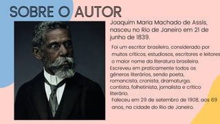 SOBRE O AUTOR
Joaquim Maria Machado de Assis,
nasceu no Rio de Janeiro em 21 de
junho de 1839.
Escreveu em praticamente todos os
gêneros literários, sendo poeta,
romancista, cronista, dramaturgo,
contista, folhetinista, jornalista e crítico
literário.
Foi um escritor brasileiro, considerado por
muitos críticos, estudiosos, escritores e leitores
o maior nome da literatura brasileira.
Faleceu em 29 de setembro de 1908, aos 69
anos, na cidade do Rio de Janeiro.
 
