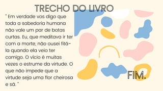 TRECHO DO LIVRO
" Em verdade vos digo que
toda a sabedoria humana
não vale um par de botas
curtas. Eu, que meditava ir ter
com a morte, não ousei fitá-
la quando ela veio ter
comigo. O vício é muitas
vezes o estrume da virtude. O
que não impede que a
virtude seja uma flor cheirosa
e sã. "
FIM.
 