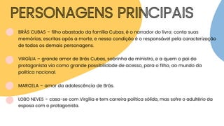 PERSONAGENS PRINCIPAIS
BRÁS CUBAS – filho abastado da família Cubas, é o narrador do livro; conta suas
memórias, escritas após a morte, e nessa condição é o responsável pela caracterização
de todos os demais personagens.
VIRGÍLIA – grande amor de Brás Cubas, sobrinha de ministro, e a quem o pai do
protagonista via como grande possibilidade de acesso, para o filho, ao mundo da
política nacional.
MARCELA – amor da adolescência de Brás.
LOBO NEVES – casa-se com Virgília e tem carreira política sólida, mas sofre o adultério da
esposa com o protagonista.
 