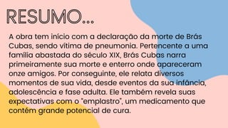 RESUMO...
A obra tem início com a declaração da morte de Brás
Cubas, sendo vítima de pneumonia. Pertencente a uma
família abastada do século XIX, Brás Cubas narra
primeiramente sua morte e enterro onde apareceram
onze amigos. Por conseguinte, ele relata diversos
momentos de sua vida, desde eventos da sua infância,
adolescência e fase adulta. Ele também revela suas
expectativas com o “emplastro”, um medicamento que
contém grande potencial de cura.
 