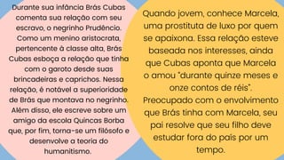 Durante sua infância Brás Cubas
comenta sua relação com seu
escravo, o negrinho Prudêncio.
Como um menino aristocrata,
pertencente à classe alta, Brás
Cubas esboça a relação que tinha
com o garoto desde suas
brincadeiras e caprichos. Nessa
relação, é notável a superioridade
de Brás que montava no negrinho.
Além disso, ele escreve sobre um
amigo da escola Quincas Borba
que, por fim, torna-se um filósofo e
desenvolve a teoria do
humanitismo.
Quando jovem, conhece Marcela,
uma prostituta de luxo por quem
se apaixona. Essa relação esteve
baseada nos interesses, ainda
que Cubas aponta que Marcela
o amou “durante quinze meses e
onze contos de réis”.
Preocupado com o envolvimento
que Brás tinha com Marcela, seu
pai resolve que seu filho deve
estudar fora do país por um
tempo.
 
