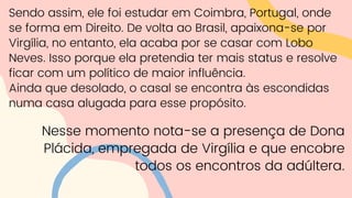 Sendo assim, ele foi estudar em Coimbra, Portugal, onde
se forma em Direito. De volta ao Brasil, apaixona-se por
Virgília, no entanto, ela acaba por se casar com Lobo
Neves. Isso porque ela pretendia ter mais status e resolve
ficar com um político de maior influência.
Ainda que desolado, o casal se encontra às escondidas
numa casa alugada para esse propósito.
Nesse momento nota-se a presença de Dona
Plácida, empregada de Virgília e que encobre
todos os encontros da adúltera.
 