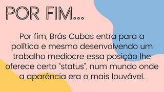 POR FIM...
Por fim, Brás Cubas entra para a
política e mesmo desenvolvendo um
trabalho medíocre essa posição lhe
oferece certo “status”, num mundo onde
a aparência era o mais louvável.
 