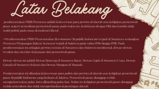 pemberontakan PRRI/Permesta adalah kekecewaan para perwira di daerah atas kebijakan pemerintah
pusat seperti sentralisasi pemerintah pusat pada waktu itu, kedekatan dengan PKI dan kondisi tidak
stabil politik pada masa demokrasi Liberal.
=>Pemberontakan PRRI (Pemerintahan Revolusioner Republik Indonesia) terjadi di Sumatera sedangkan
Permesta (Perjuangan Rakyat Semesta) terjadi di Sulawesi pada tahun 1956 hingga 1958. Pada
pemberontakan ini sebagian perwira tentara di Sumatera dan Sulawesi membentuk dewan-dewan
revolusi dan merebut kekuasaan dari pemerintah pusat.
Dewan-dewan ini adalah Dewan Banteng di Sumatera Barat, Dewan Gajah di Sumatera Utara, Dewan
Garuda di Sumatera Selatan dan Dewan Manguni di Manado.
Pemberontakan ini dilandasi kekecewaan para politis dan perwira di daerah atas kebijakan pemerintah
pusat Republik Indonesia yang berbasis di Jakarta. Pemerintah pusat dianggap terlalu
mengistimewakan pulau Jawa dibanding pulau luar. Selain itu kebijakan pemerintah pusat dianggap
terlalu sentralistis dan tidak memperhatikan kepentingan daerah
Latar Belakang
 