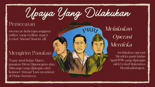 Upaya Yang Dilakukan
Pemecatan
memecat beberapa anggota
militer yang terlibat sepeti
Letkol Ahmad Husein, dll.
Mengirim Pasukan
Tepat awal bulan Maret,
pasukan Divisi Diponegoro dan
Siliwangi yang dipimpin oleh
Kolonel Ahmad Yani mendarat
di Pulau Sumatera.
Melakukan
Operasi
Merdeka
melakukan operasi
Merdeka pada bulan
April 1958 yang dipimpin
oleh Letkol Rukminto
Hendradiningrat.
 