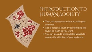 INTRODUCTION TO
HUMAN SOCIETY
Then, ask questions to interact with your
audience.
Add a personal touch by customizing this
layout as much as you want.
You can also add other related visuals to
capture the attention of your audience.
 