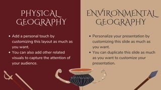 ENVIRONMENTAL
GEOGRAPHY
PHYSICAL
GEOGRAPHY
Add a personal touch by
customizing this layout as much as
you want.
You can also add other related
visuals to capture the attention of
your audience.
Personalize your presentation by
customizing this slide as much as
you want.
You can duplicate this slide as much
as you want to customize your
presentation.
 