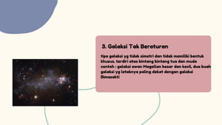 3. Galaksi Tak Beraturan
tipe galaksi yg tidak simetri dan tidak memiliki bentuk
khusus. terdiri atas bintang bintang tua dan muda
contoh : galaksi awan Magellan besar dan kecil, dua buah
galaksi yg letaknya paling dekat dengan galaksi
Bimasakti
 