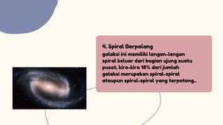 4. Spiral Berpalang
galaksi ini me­
miliki lengan-lengan
spiral keluar dari bagian ujung suatu
pusat, kira-kira 18% dari jumlah
galaksi merupakan spiral-spi­
ral
ataupun spiral-spiral yang terpotong..
 