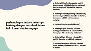 perbandingan antara beberapa
bintang dengan matahari dalam
hal ukuran dan terangnya.
a. Bintang Sirius (bintang cebol putih)
diameternya 1/100 kali diaeter matahari
dan terangnya 1/400 kali terangnya
matahari
b. Bintang Barnard (Bintang cebol Merah)
diameternya 1/10 kali diameter matahari,
terangnya 1/2000 kali terangnya
matahari
c. Matahari (bintang cebol kuning)
d. Bintang Caplia (bintang raksasa
kuning) diameternya 16 kali matahari,
terangnya 150 kali terang matahari
e. Bintang Rigel (bintang raksasa biru
putih), diameternya 80 kali matahari
f. Bintang Betelgeux (bintang raksasa
super merah), diameternya 300 – 400 kali
matahari.
 