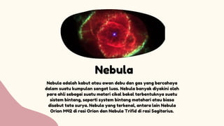 Nebula
Nebula adalah kabut atau awan debu dan gas yang bercahaya
dalam suatu kumpulan sangat luas. Nebula banyak diyakini oleh
para ahli sebagai suatu materi cikal bakal terbentuknya suatu
sistem bintang, seperti system bintang matahari atau biasa
disebut tata surya. Nebula yang terkenal, antara lain Nebula
Orion M42 di rasi Orion dan Nebula Trifid di rasi Sagitarius.
 