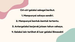 Ciri-ciri galaksi sebagai berikut.
1. Mempunyai cahaya sendiri.
2. Mempunyai bentuk-bentuk tertentu.
3. Antargalaksi berjarak jutaan tahun cahaya.
4. Galaksi lain terlihat di luar galaksi Bimasakti
 