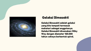 Galaksi Bimasakti adalah galaksi
yang kita tempati termasuk
mahatari sebagai anggotanya.
Galaksi Bimasakti dinamakan Milky
Way dengan diameter 120.000
tahun cahaya berbentuk spiral.
Galaksi Bimasakti
 