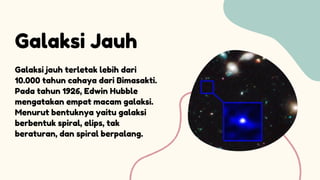 Galaksi Jauh
Galaksi jauh terletak lebih dari
10.000 tahun cahaya dari Bimasakti.
Pada tahun 1926, Edwin Hubble
mengatakan empat macam galaksi.
Menurut bentuknya yaitu galaksi
berbentuk spiral, elips, tak
beraturan, dan spiral berpalang.
 