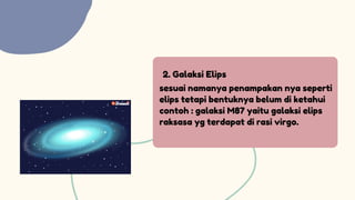 2. Galaksi Elips
sesuai namanya penampakan nya seperti
elips tetapi bentuknya belum di ketahui
contoh : galaksi M87 yaitu galaksi elips
raksasa yg terdapat di rasi virgo.
 