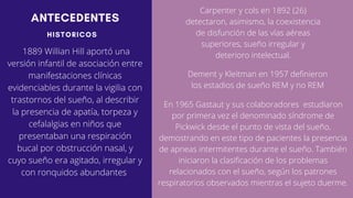 ANTECEDENTES
HISTORICOS
1889 Willian Hill aportó una
versión infantil de asociación entre
manifestaciones clínicas
evidenciables durante la vigilia con
trastornos del sueño, al describir
la presencia de apatía, torpeza y
cefalalgias en niños que
presentaban una respiración
bucal por obstrucción nasal, y
cuyo sueño era agitado, irregular y
con ronquidos abundantes
Carpenter y cols en 1892 (26)
detectaron, asimismo, la coexistencia
de disfunción de las vías aéreas
superiores, sueño irregular y
deterioro intelectual.
Dement y Kleitman en 1957 definieron
los estadios de sueño REM y no REM
En 1965 Gastaut y sus colaborad­
ores estudiaron
por primera vez el denominado síndrome de
Pickwick desde el punto de vista del sueño,
demostrando en este tipo de pacientes la presencia
de apneas intermitentes durante el sueño. También
iniciaron la clasificación de los problemas
relacionados con el sueño, según los patrones
respiratorios observados mientras el sujeto duerme.
 