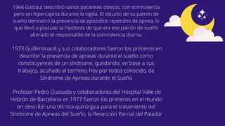 Profesor Pedro Quesada y colaboradores del Hospital Valle de
Hebrón de Barcelona en 1977 fueron los primeros en el mundo
en describir una técnica quirúrgica para el tratamiento del
Síndrome de Apneas del Sueño, la Resección Parcial del Paladar
1973 Guilleminault y sus colaboradores fueron los primeros en
describir la presencia de apneas durante el sueño como
constituyentes de un síndrome, quedando, en base a sus
trabajos, acuñado el termino, hoy por todos conocido, de
Síndrome de Apneas durante el Sueño
1966 Gastaut describió varios pacientes obesos, con somnolencia
pero sin hipercapnia durante la vigilia. El estudio de su patrón de
sueño demostró la presencia de episodios repetidos de apnea, lo
que llevó a postular la hipótesis de que era ese patrón de sueño
alterado el responsable de la somnolencia diurna.
 