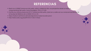 REFERENCIAS
Marín et al. (2008).Transtornos del sueño, salud y calidad de vida; una perspectiva desde la medicina
comportamental del sueño. Suma Psicológica: 15(1), 217-239
Carrillo et al. (30 de octubre de 2017). Transtornos del sueño: ¿Qué son y cuáles son sus consecuencias?Revista de
la Facultad de Médicina de la UNAM: 61(1), 6-18.
https://todoorl.net/historia-del-abordaje-de-los-trastornos-del-sueno/
http://www.scielo.org.pe/pdf/rmh/v11n4/v11n4ce2
 