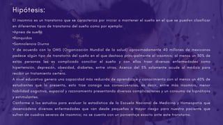 El insomnio es un transtorno que se caracteriza por iniciar o mantener el sueño en el que se pueden clasificar
en diferentes tipos de transtorno del sueño como por ejemplo:
•Apnea de sueño
•Ronquidos
•Somnolencia Diurna
Y de acuerdo con la OMS (Organización Mundial de la salud) aproximadamente 40 millones de mexicanos
padece algún tipo de transtorno del sueño en el que destaca principalmente el insomnio; al menos un 30% de
estás personas les es complicado conciliar el sueño y con ellos traer diversas enfermedades como
hipertensión, depresión, obesidad, diabetes, entre otras. Acerca del 5% solamente acude al médico para
recibir un tratamiento certero.
A nivel educativo genera una capacidad más reducida de aprendizaje y conocimiento con al menos un 40% de
estudiantes que lo presenta, esto trae consigo sus consecuencias, es decir, entre más insomnio, menor
habilidad cognitiva, espacial y razonamiento presentando diversas complicaciones y un consumo de hipnóticos
y estimulantes.
Conforme a los estudios para evaluar la estadística de la Escuela Nacional de Medicina y Homeopatía que
desencadena diversas enfermedades que van desde pequeñas a mayor riesgo para nuestro paciente que
sufren de cuadros severos de insomnio; no se cuenta con un porcentaje exacto ante este transtorno.
Hipótesis:
 