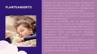 PLANTEAMIENTO
El sueño es una de las necesidades biológicas que
tenemos los seres humanos, a partir del sueño se
restauran los procesos bioquímicos y fisiológicos que
son previamente degradados durante la vigilia.
La presente investigación trata de conocer los trastornos
del sueño que sufre la comunidad de la Escuela Nacional
de Medicina y Homeopatía.
Estudios han demostrado que los estudiantes de
medicina de todo el mundo con frecuencia padecen
trastornos del sueño, como insomnio o somnolencia, y su
prevalencia es mayor en comparación con la población
en general, incluso comparada con estudiantes
universitarios de otras carreras consideradas
potencialmente estresantes.
La razón principal por lo que los estudiantes de medicina
son más vulnerables ante este tipo de trastornos se debe
principalmente a la larga duración de la carrera, la alta
intensidad de estudio, los cursos emocionalmente
desafiantes además de su estilo de vida
 