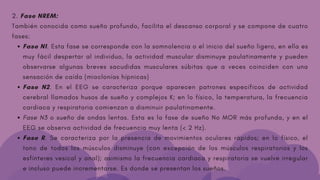 Fase N1. Esta fase se corresponde con la somnolencia o el inicio del sueño ligero, en ella es
muy fácil despertar al individuo, la actividad muscular disminuye paulatinamente y pueden
observarse algunas breves sacudidas musculares súbitas que a veces coinciden con una
sensación de caída (mioclonías hípnicas)
Fase N2. En el EEG se caracteriza porque aparecen patrones específicos de actividad
cerebral llamados husos de sueño y complejos K; en lo físico, la temperatura, la frecuencia
cardiaca y respiratoria comienzan a disminuir paulatinamente.
Fase N3 o sueño de ondas lentas. Esta es la fase de sueño No MOR más profunda, y en el
EEG se observa actividad de frecuencia muy lenta (< 2 Hz).
Fase R. Se caracteriza por la presencia de movimientos oculares rápidos; en lo físico, el
tono de todos los músculos disminuye (con excepción de los músculos respiratorios y los
esfínteres vesical y anal); asimismo la frecuencia cardiaca y respiratoria se vuelve irregular
e incluso puede incrementarse. Es donde se presentan los sueños.
2. Fase NREM:
También conocida como sueño profundo, facilita el descanso corporal y se compone de cuatro
fases:
 