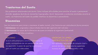 Trastornos del Sueño
Son problemas relacionados con dormir. Estos incluyen dificultades para conciliar el sueño o permanecer
dormido, quedarse dormido en momentos inapropiados, dormir demasiado y conductas anormales durante el
sueño. Los trastornos del sueño se pueden clasificar en disomnias o parasomnias.
Son los trastornos para iniciar o mantener el sueño normal, y los trastornos por somnolencia diurna excesiva.
1) Intrínsecos: Son originados o desarrollados dentro del organismo del individuo
2) Extrínsecos: La causa de la alteración de sueño es externa al organismo (ambiental)
3) Los trastornos del ritmo circadiano
INSOMNIO
Es la la dificultad para conciliar o mantener el
sueño, acompañada de una sensación de sueño
no reparador, a pesar de que las condiciones
para el sueño son adecuadas.
Disomnias
SÍNDROME DE APNEA
OBSTRUCTIVA DEL SUEÑO
Son episodios recurrentes de oclusión total o
parcial de las vías respiratorias superiores
durante el sueño por 10 segundos o más
 