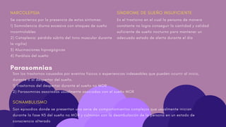 Son los trastornos causados por eventos físicos o experiencias indeseables que pueden ocurrir al inicio,
durante o al despertar del sueño.
1) Trastornos del despertar durante el sueño no MOR
2) Parasomnias asociadas usualmente asociadas con el sueño MOR
NARCOLEPSIA
Se caracteriza por la presencia de estos síntomas:
1) Somnolencia diurna excesiva con ataques de sueño
incontrolables
2) Cataplexia: pérdida súbita del tono muscular durante
la vigilia)
3) Alucinaciones hipnagógicas
4) Parálisis del sueño
Parasomnias
SONAMBULISMO
Son episodios donde se presentan una serie de comportamientos complejos que usualmente inician
durante la fase N3 del sueño no MOR y culminan con la deambulación de la persona en un estado de
consciencia alterado
SÍNDROME DE SUEÑO INSUFICIENTE
Es el trastorno en el cual la persona de manera
constante no logra conseguir la cantidad y calidad
suficiente de sueño nocturno para mantener un
adecuado estado de alerta durante el día
 