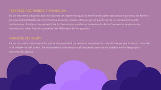 TERRORES NOCTURNOS Y PESADILLAS
Es un trastorno causado por una excitación repentina que se manifiesta como episodios nocturnos de terror y
pánico acompañados de movimientos bruscos, miedo intenso, gritos penetrantes e intensa activación
autonómica. Existe un incremento de la frecuencia cardiaca, incremento de la frecuencia respiratoria,
sudoración, rubor facial y aumento del diámetro de las pupilas.
PARÁLISIS DEL SUEÑO
Es un trastorno caracterizado por la incapacidad de realizar movimientos voluntarios ya sea al inicio, durante
o al despertar del sueño. Se mantiene la conciencia y el recuerdo pero no es posible emitir lenguaje o
movimiento alguno.
 