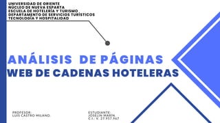 ANÁLISIS DE PÁGINAS
WEB DE CADENAS HOTELERAS
PROFESOR:
LUIS CASTRO MILANO.
UNIVERSIDAD DE ORIENTE
NÚCLEO DE NUEVA ESPARTA
ESCUELA DE HOTELERÍA Y TURISMO
DEPARTAMENTO DE SERVICIOS TURÍSTICOS
TECNOLOGÍA Y HOSPITALIDAD
ESTUDIANTE:
JOSELIN MARÍN.
C.I.: V. 27.957.967
 