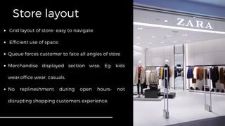 Store layout
Grid layout of store- easy to navigate
Efficient use of space.
Queue forces customer to face all angles of store
Merchandise displayed section wise. Eg: kids
wear,office wear, casuals.
No replineshment during open hours- not
disrupting shopping customers experience.
 