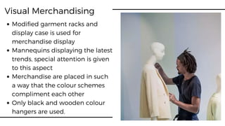 Visual Merchandising
Modified garment racks and
display case is used for
merchandise display
Mannequins displaying the latest
trends, special attention is given
to this aspect
Merchandise are placed in such
a way that the colour schemes
compliment each other
Only black and wooden colour
hangers are used.
 