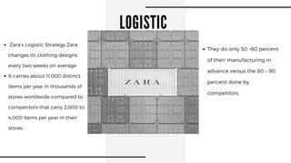 LOGISTIC
Zara’s Logistic Strategy Zara
changes its clothing designs
every two weeks on average.
It carries about 11,000 distinct
items per year in thousands of
stores worldwide compared to
competitors that carry 2,000 to
4,000 items per year in their
stores.
They do only 50 –60 percent
of their manufacturing in
advance versus the 80 – 90
percent done by
competitors.
 