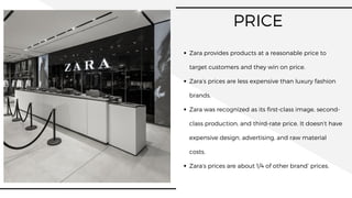 PRICE
Zara provides products at a reasonable price to
target customers and they win on price.
Zara’s prices are less expensive than luxury fashion
brands.
Zara was recognized as its first-class image, second-
class production, and third-rate price. It doesn’t have
expensive design, advertising, and raw material
costs.
Zara’s prices are about 1/4 of other brand’ prices.
 