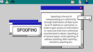 SPOOFING
Spoofing is the act of
masquerading as a valid entity
through falsification of data (such
as an IP address or use...