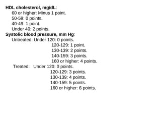 HDL cholesterol, mg/dL:
60 or higher: Minus 1 point.
50-59: 0 points.
40-49: 1 point.
Under 40: 2 points.
Systolic blood pressure, mm Hg:
Untreated: Under 120: 0 points.
120-129: 1 point.
130-139: 2 points.
140-159: 3 points.
160 or higher: 4 points.
Treated: Under 120: 0 points.
120-129: 3 points.
130-139: 4 points.
140-159: 5 points.
160 or higher: 6 points.
 