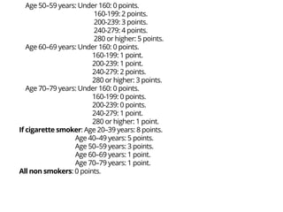 Age 50–59 years: Under 160: 0 points.
160-199: 2 points.
200-239: 3 points.
240-279: 4 points.
280 or higher: 5 points.
Age 60–69 years: Under 160: 0 points.
160-199: 1 point.
200-239: 1 point.
240-279: 2 points.
280 or higher: 3 points.
Age 70–79 years: Under 160: 0 points.
160-199: 0 points.
200-239: 0 points.
240-279: 1 point.
280 or higher: 1 point.
If cigarette smoker: Age 20–39 years: 8 points.
Age 40–49 years: 5 points.
Age 50–59 years: 3 points.
Age 60–69 years: 1 point.
Age 70–79 years: 1 point.
All non smokers: 0 points.
 