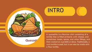 INTRO
A quesadilla is a Mexican dish consisting of a
tortilla that is filled primarily with cheese, and
sometimes meats, spices, and other fillings, and
then cooked on a griddle or stove. Traditionally, a
corn tortilla is used, but it can also be made with
a flour tortilla.
 