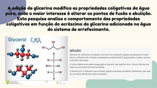 A adição da glicerina modifica as propriedades coligativas da água
pura, onde o maior interesse é alterar os pontos de fusão e ebulição.
Esta pesquisa analisa o comportamento das propriedades
coligativas em função do acréscimo da glicerina adicionada na água
do sistema de arrefecimento.
 