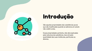 São aquelas propriedades das substâncias puras
que são modificadas quando se adiciona um soluto
não volátil a elas.
Essas propriedades portanto, não são explicadas
pela natureza da substância, mas sim pela
quantidade das suas moléculas, partículas ou
átomos.
Introdução
 