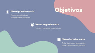 Objetivos
Conhecer quais são as
Propriedades Coligativas.
Nossa primeira meta
Nossa segunda meta
Entender e exemplificar cada uma delas.
Nossa terceira meta
Tratar das nossas observações
sobre o experimento realizado.
 