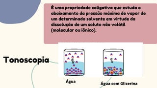 É uma propriedade coligativa que estuda o
abaixamento da pressão máxima de vapor de
um determinado solvente em virtude da
dissolução de um soluto não volátil
(molecular ou iônico).
Tonoscopia
Água
Água com Glicerina
 