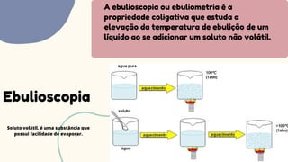 A ebulioscopia ou ebuliometria é a
propriedade coligativa que estuda a
elevação da temperatura de ebulição de um
líquido ao se adicionar um soluto não volátil.
Ebulioscopia
Soluto volátil, é uma substância que
possui facilidade de evaporar.
 