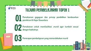 TUJUAN PEMBELAJARAN TOPIK 1
01Pemahaman gagagsan dan prinsip pendidikan berdasarkan
pemikiran Ki Hajar Dewantara
02Pemahanan untuk memfasilitasi ,murid agar tumbuh sesuai
dengan kodratnya
03Penerapan pembelajaran yang memerdekakan murid
 