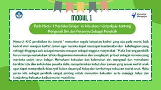 Pada Modul 1 Merdeka Belajar ini kita akan mempelajari tentang
Mengenali Diri dan Perannya Sebagai Pendidik
MODUL 1
Menurut KHD pendidikan itu berarti " menuntun segala kekuatan kodrat yang ada pada murid, baik
kodrat alam maupun kodrat zaman agar mereka dapat mencapai keselamatan dan kebahagiaan yang
setinggi-tingginya baik sebagai manusia maupun sebagai anggota masyarakat. " Maka Seorang pendidik
harus mampu melakukan refleksi bagaimana memaknai dan menghayati pribadi sebagai manusia yang
merdeka untuk terus belajar. Memahami kekuatan dan kelemahan diri, mengenal dan memahami
karakteristik dan kebutuhan peserta didik, menyelaraskan kebutuhan zaman yang sesuai kodrat anak
agar dapat memperbaiki laku nya( bukan dasarnya) hidup dan tumbuhnya kekuatan kodrat anak. Maka
peran kita sebagai pendidik sangat penting untuk menuntun kekuatan serta menjaga hidup dan
tumbuhnya kekuatan kodrat murid-murid kita.
 